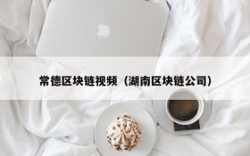 常德区块链视频(湖南区块链公司)