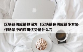 区块链供应链担保方(区块链在供应链多方协作场景中的应用优势是什么?)