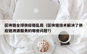 区块链全球供应链乱局(区块链技术解决了供应链溯源服务的哪些问题?)