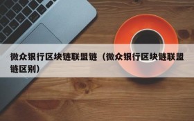 微众银行区块链联盟链（微众银行区块链联盟链区别）
