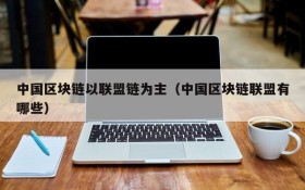 中国区块链以联盟链为主(中国区块链联盟有哪些)