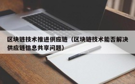 区块链技术推进供应链(区块链技术能否解决供应链信息共享问题)