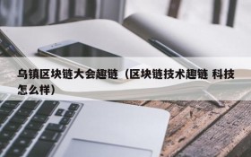 乌镇区块链大会趣链(区块链技术趣链 科技怎么样)