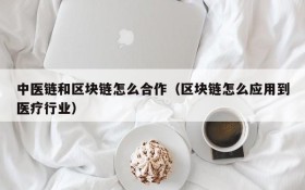 中医链和区块链怎么合作(区块链怎么应用到医疗行业)