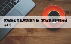 区块链公司认可趣链科技(区块链趣链科技好不好)