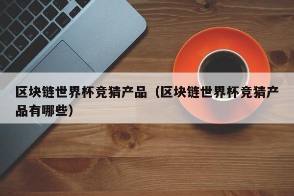 区块链世界杯竞猜产品（区块链世界杯竞猜产品有哪些）