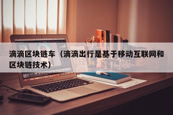 滴滴区块链车（滴滴出行是基于移动互联网和区块链技术）