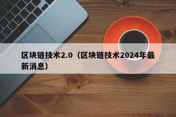 区块链技术2.0（区块链技术2024年最新消息）