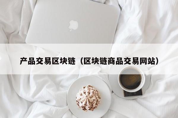 产品交易区块链（区块链商品交易网站）