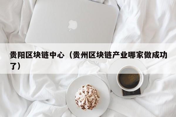 贵阳区块链中心（贵州区块链产业哪家做成功了）