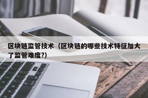 区块链监管技术（区块链的哪些技术特征加大了监管难度?）