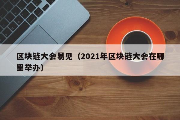 区块链大会易见（2021年区块链大会在哪里举办）