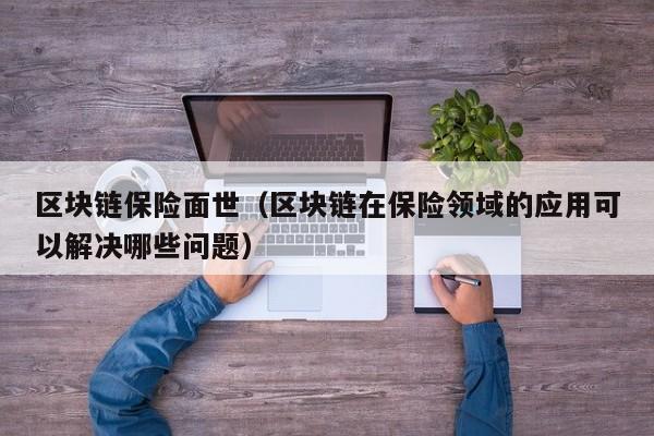 区块链保险面世（区块链在保险领域的应用可以解决哪些问题）