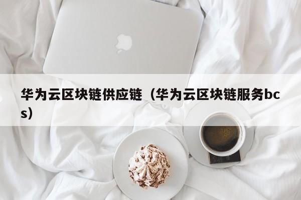 华为云区块链供应链（华为云区块链服务bcs）