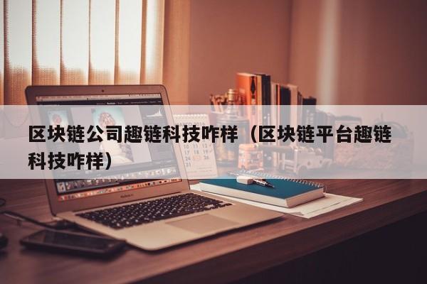 区块链公司趣链科技咋样（区块链平台趣链 科技咋样）