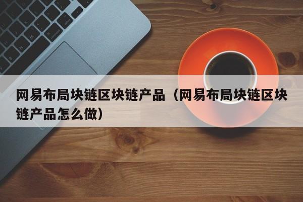 网易布局块链区块链产品（网易布局块链区块链产品怎么做）