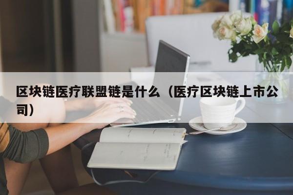 区块链医疗联盟链是什么（医疗区块链上市公司）