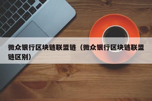 微众银行区块链联盟链（微众银行区块链联盟链区别）