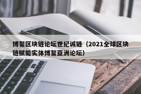 博鳌区块链论坛世纪诚链（2021全球区块链赋能实体博鳌亚洲论坛）