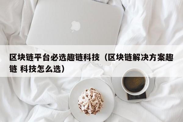 区块链平台必选趣链科技（区块链解决方案趣链 科技怎么选）
