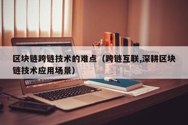 区块链跨链技术的难点（跨链互联,深耕区块链技术应用场景）