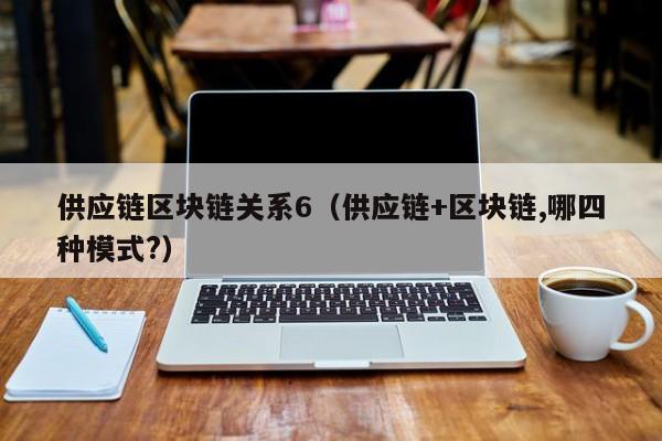 供应链区块链关系6（供应链+区块链,哪四种模式?）