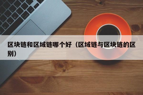 区块链和区域链哪个好（区域链与区块链的区别）