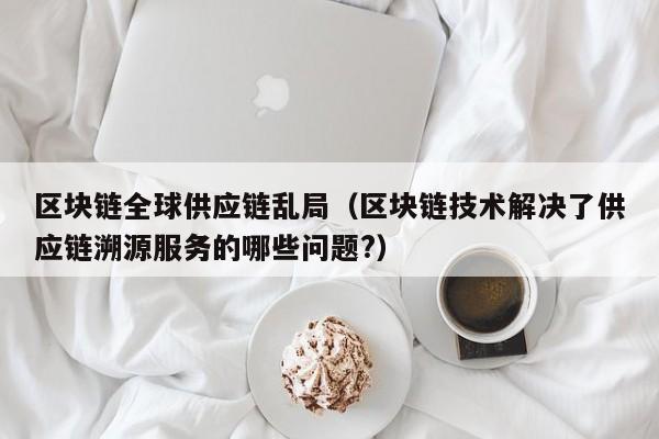 区块链全球供应链乱局（区块链技术解决了供应链溯源服务的哪些问题?）