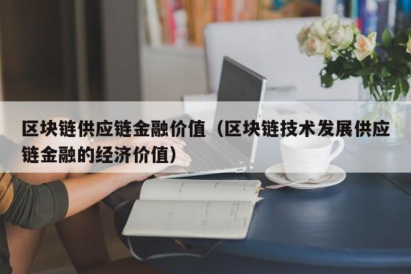 区块链供应链金融价值（区块链技术发展供应链金融的经济价值）