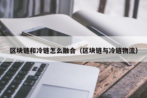 区块链和冷链怎么融合（区块链与冷链物流）