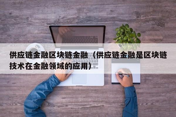 供应链金融区块链金融（供应链金融是区块链技术在金融领域的应用）