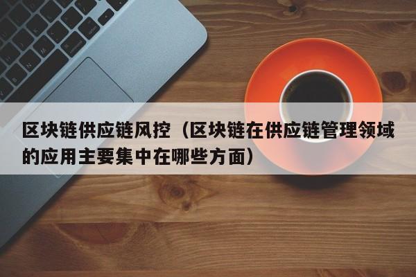 区块链供应链风控（区块链在供应链管理领域的应用主要集中在哪些方面）