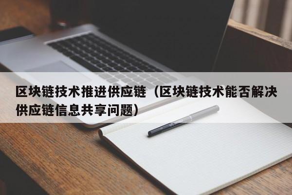 区块链技术推进供应链（区块链技术能否解决供应链信息共享问题）