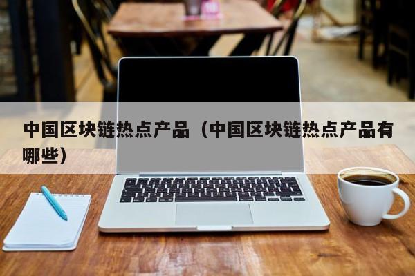 中国区块链热点产品（中国区块链热点产品有哪些）