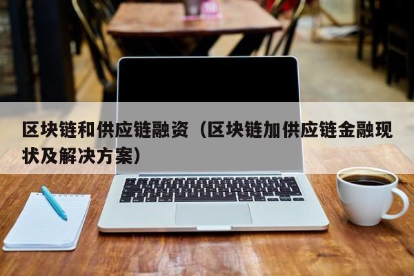 区块链和供应链融资（区块链加供应链金融现状及解决方案）