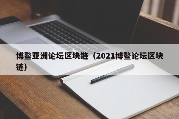博鳌亚洲论坛区块链（2021博鳌论坛区块链）