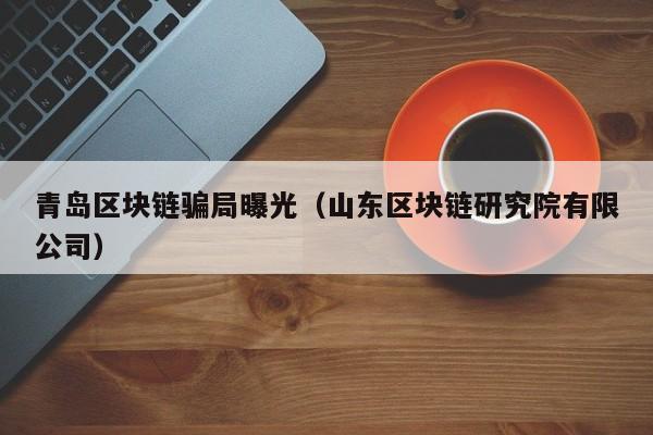 青岛区块链骗局曝光（山东区块链研究院有限公司）