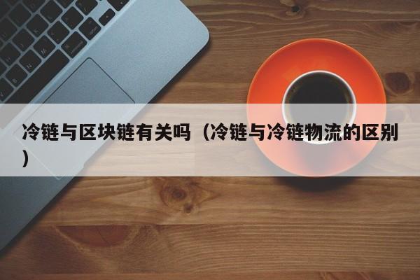 冷链与区块链有关吗（冷链与冷链物流的区别）