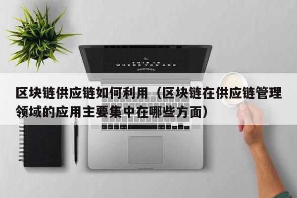 区块链供应链如何利用（区块链在供应链管理领域的应用主要集中在哪些方面）