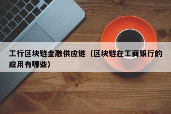 工行区块链金融供应链（区块链在工商银行的应用有哪些）
